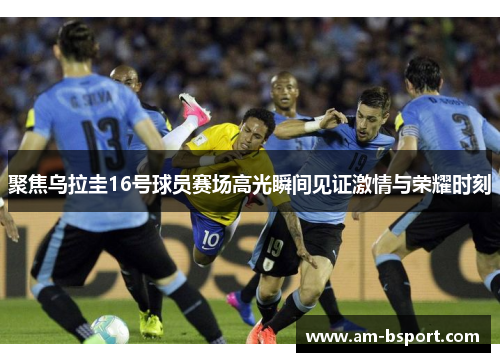 聚焦乌拉圭16号球员赛场高光瞬间见证激情与荣耀时刻