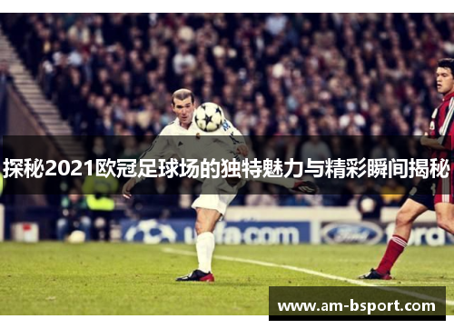 探秘2021欧冠足球场的独特魅力与精彩瞬间揭秘