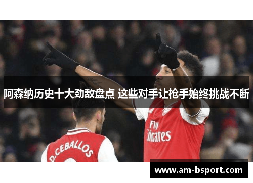 阿森纳历史十大劲敌盘点 这些对手让枪手始终挑战不断
