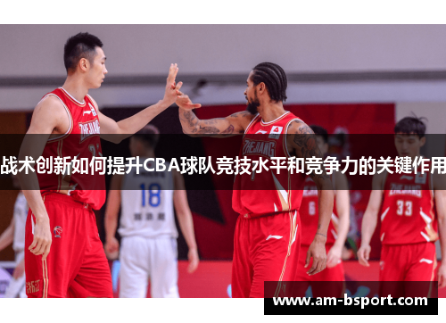 战术创新如何提升CBA球队竞技水平和竞争力的关键作用