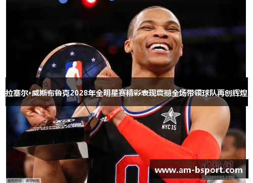 拉塞尔·威斯布鲁克2028年全明星赛精彩表现震撼全场带领球队再创辉煌