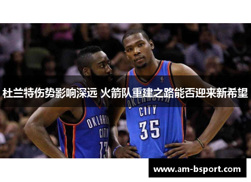 杜兰特伤势影响深远 火箭队重建之路能否迎来新希望