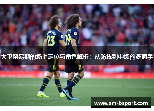 大卫路易斯的场上定位与角色解析：从防线到中场的多面手