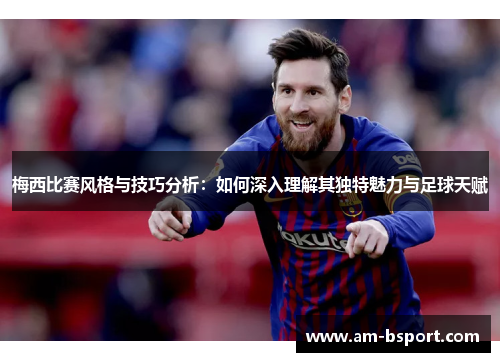 梅西比赛风格与技巧分析：如何深入理解其独特魅力与足球天赋