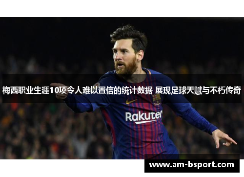 梅西职业生涯10项令人难以置信的统计数据 展现足球天赋与不朽传奇