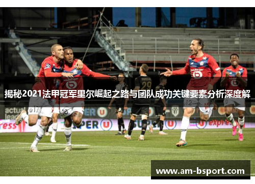 揭秘2021法甲冠军里尔崛起之路与团队成功关键要素分析深度解