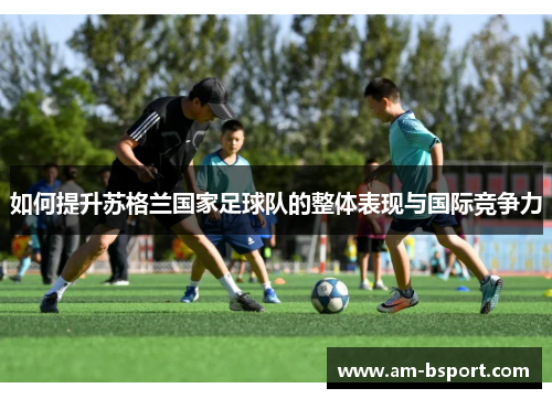如何提升苏格兰国家足球队的整体表现与国际竞争力 如何提升苏格兰国家足球队的整体表现与国际竞争力