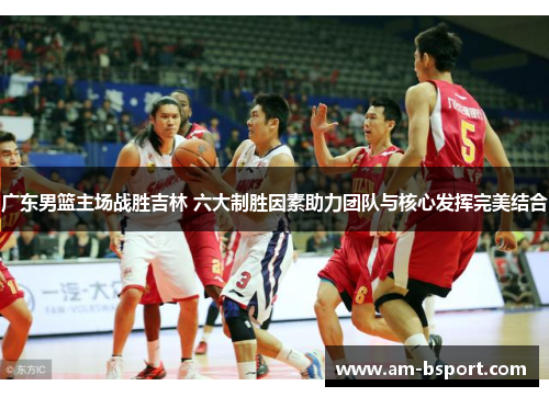 广东男篮主场战胜吉林 六大制胜因素助力团队与核心发挥完美结合 广东男篮主场战胜吉林 六大制胜因素助力团队与核心发挥完美结合