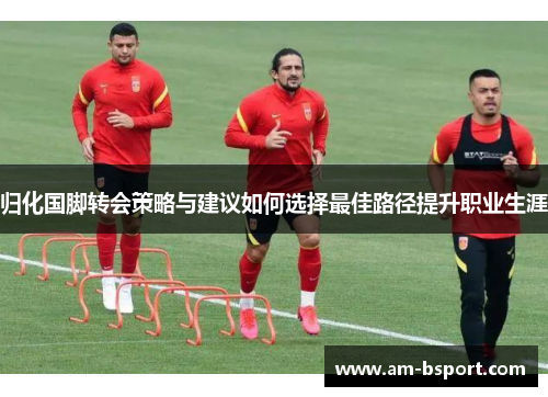 归化国脚转会策略与建议如何选择最佳路径提升职业生涯