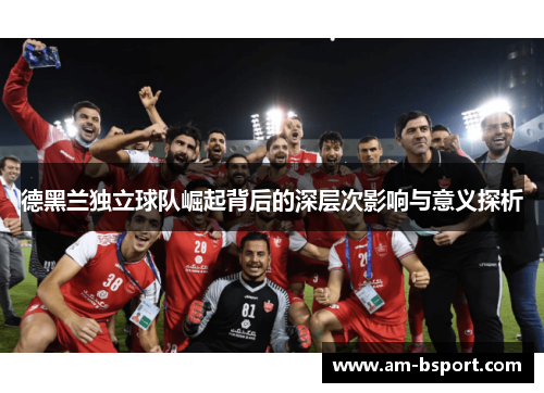 德黑兰独立球队崛起背后的深层次影响与意义探析