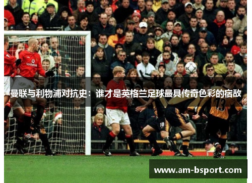 曼联与利物浦对抗史：谁才是英格兰足球最具传奇色彩的宿敌