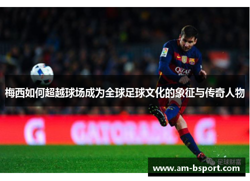梅西如何超越球场成为全球足球文化的象征与传奇人物 梅西如何超越球场成为全球足球文化的象征与传奇人物