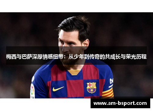 梅西与巴萨深厚情感纽带：从少年到传奇的共成长与荣光历程
