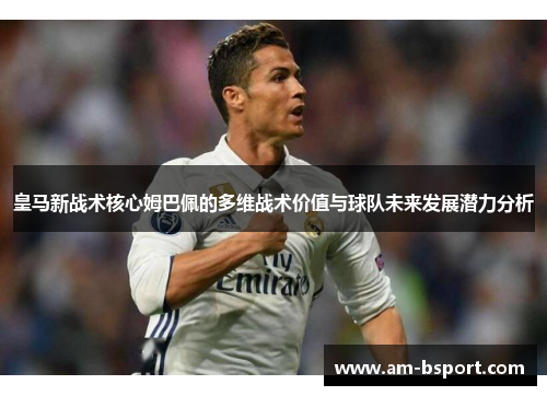 皇马新战术核心姆巴佩的多维战术价值与球队未来发展潜力分析