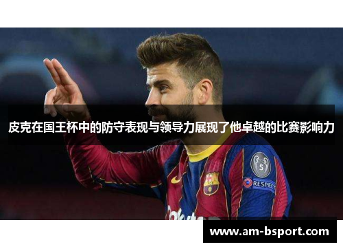 皮克在国王杯中的防守表现与领导力展现了他卓越的比赛影响力