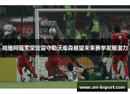 哈维阿隆索坚定留守勒沃库森展望未来赛季发展潜力
