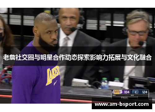 老詹社交圈与明星合作动态探索影响力拓展与文化融合