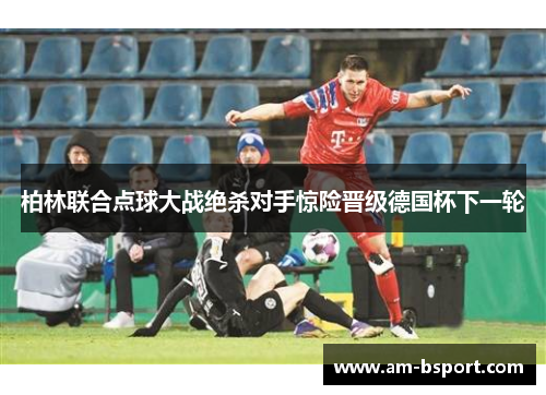 柏林联合点球大战绝杀对手惊险晋级德国杯下一轮 柏林联合点球大战绝杀对手惊险晋级德国杯下一轮